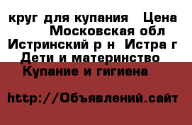 круг для купания › Цена ­ 500 - Московская обл., Истринский р-н, Истра г. Дети и материнство » Купание и гигиена   